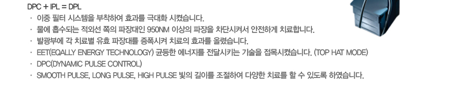 DPC + IPL = DPL
�� ���� ���� �ý����� �����Ͽ� ȿ���� �ش�ȭ ���׽��ϴ�. 
�� ���� �����Ǵ� ���ܼ� ���� ������� 950nm �̻��� ������ ���ܽ��Ѽ� �����ϰ� ġ���մϴ�. 
�� �߱��ο� �� ġ�Ằ ��ȿ ����븦 �������� ġ���� ȿ���� �÷Ƚ��ϴ�. 
�� EET(Eqally Energy Technology) �յ��� �������� ���޽�Ű�� ����� ������׽��ϴ�. (Top hat mode)
�� DPC(Dynamic Pulse Control)
�� Smooth Pulse, Long Pulse, High Pulse ���� ���̸� �����Ͽ� �پ��� ġ�Ḧ �� �� �ֵ��� �Ͽ����ϴ�. 
